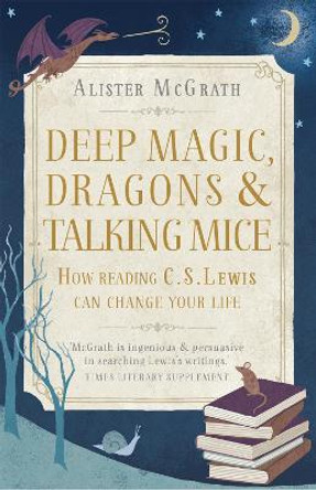 Deep Magic, Dragons and Talking Mice: How Reading C.S. Lewis Can Change Your Life by Alister McGrath