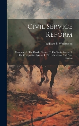 Civil Service Reform: Illustrating 1. The Plunder System. 2. The Spoils System. 3. The Competitive System. 4. The Educational And Prize System by William B Wedgwood 9781020436321