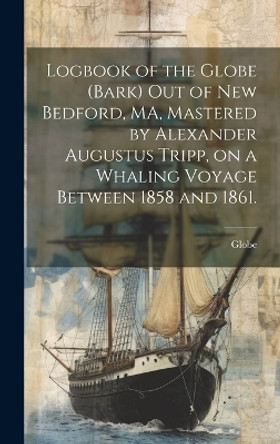 Logbook of the Globe (Bark) out of New Bedford, MA, Mastered by Alexander Augustus Tripp, on a Whaling Voyage Between 1858 and 1861. by Globe (Bark) 9781020516337