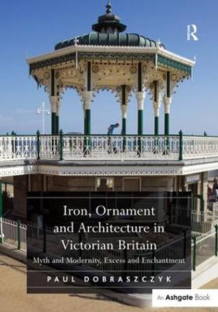 Iron, Ornament and Architecture in Victorian Britain: Myth and Modernity, Excess and Enchantment by Paul Dobraszczyk