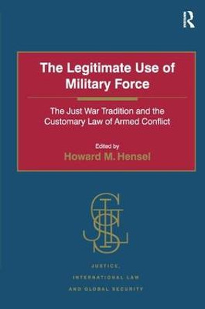 The Legitimate Use of Military Force: The Just War Tradition and the Customary Law of Armed Conflict by Professor Howard M. Hensel