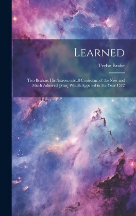 Learned: Tico Brahae, His Astronomicall Coniectur, of the New and Much Admired [star] Which Appered in the Year 1572 by Tycho 1546-1601 Brahe 9781019423448