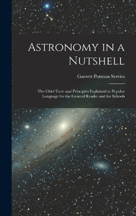 Astronomy in a Nutshell: The Chief Facts and Principles Explained in Popular Language for the General Reader and for Schools by Garrett Putman Serviss 9781018005102