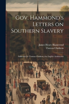 Gov. Hammond's Letters on Southern Slavery: Addressed to Thomas Clarkson, the English Abolitionist by Thomas Clarkson 9781021401274