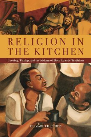 Religion in the Kitchen: Cooking, Talking, and the Making of Black Atlantic Traditions by Elizabeth Perez Religion in the Kitchen: Cooking, Talking, and the Making of Black Atlantic Traditions by Elizabeth Perez