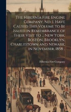 The Hibernia Fire Engine Company, no. 1. Have Caused This Volume to be Issued in Remembrance of Their Visit to ... New York, Boston, Brooklyn, Charlestown and Newark, in November, 1858 .. by Hibernia Fire Company (Philadelphia 9781021131034