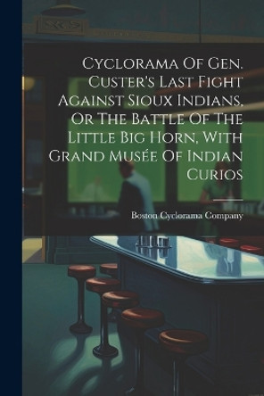 Cyclorama Of Gen. Custer's Last Fight Against Sioux Indians, Or The Battle Of The Little Big Horn, With Grand Musée Of Indian Curios by Boston Cyclorama Company 9781021197047