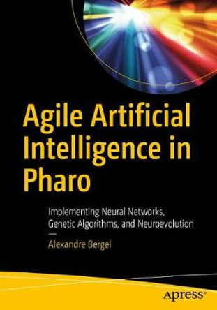 Agile Artificial Intelligence in Pharo: Implementing Neural Networks, Genetic Algorithms, and Neuroevolution by Alexandre Bergel