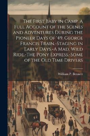 The First Baby in Camp. A Full Account of the Scenes and Adventures During the Pioneer Days of '49. George Francis Train.-Staging in Early Days.-A mad, Wild Ride.-The Pony Express.-Some of the old Time Drivers by William P Bennett 9781021387486