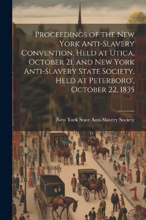 Proceedings of the New York Anti-slavery Convention, Held at Utica, October 21, and New York Anti-slavery State Society, Held at Peterboro', October 22, 1835 by New York State Anti-Slavery Society 9781021451835