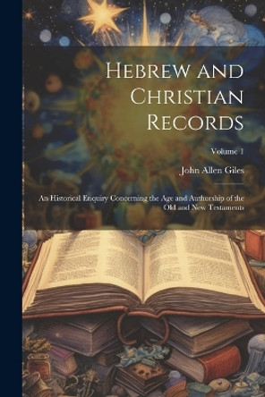 Hebrew and Christian Records: An Historical Enquiry Concerning the Age and Authorship of the Old and New Testaments; Volume 1 by John Allen Giles 9781021728371