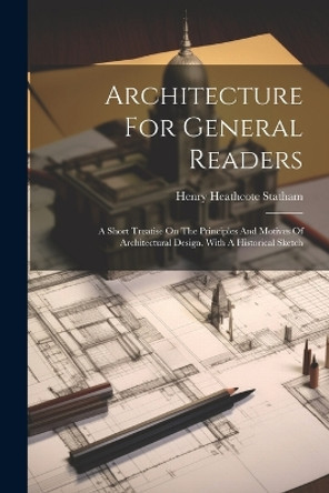 Architecture For General Readers: A Short Treatise On The Principles And Motives Of Architectural Design. With A Historical Sketch by Henry Heathcote Statham 9781021779212