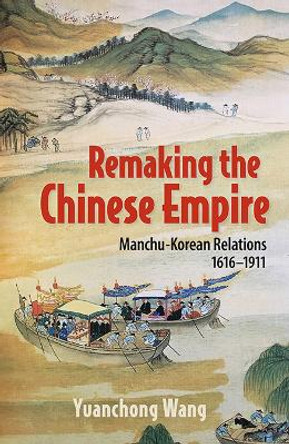 Remaking the Chinese Empire: Manchu-Korean Relations, 1616-1911 by Yuanchong Wang