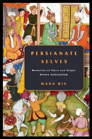 Persianate Selves: Memories of Place and Origin Before Nationalism by Mana Kia