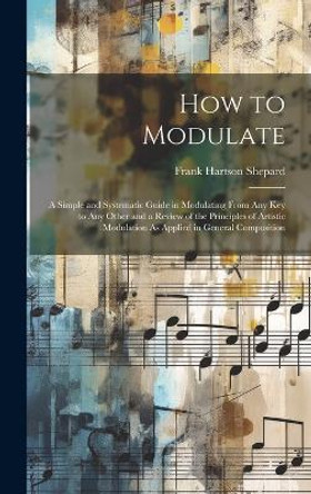 How to Modulate: A Simple and Systematic Guide in Modulating From Any Key to Any Other and a Review of the Principles of Artistic Modulation As Applied in General Composition by Frank Hartson Shepard 9781019399286