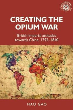 Creating the Opium War: British Imperial Attitudes Towards China, 1792-1840 by Hao Gao