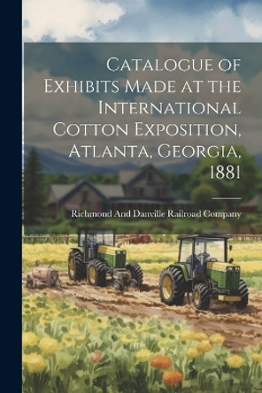 Catalogue of Exhibits Made at the International Cotton Exposition, Atlanta, Georgia, 1881 by Richmond and Danville Railroad Company 9781021304650