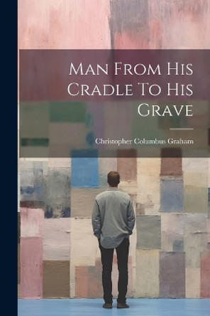 Man From His Cradle To His Grave by Christopher Columbus Graham 9781021528612