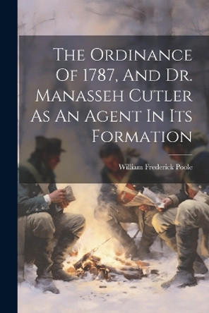 The Ordinance Of 1787, And Dr. Manasseh Cutler As An Agent In Its Formation by William Frederick Poole 9781022381759