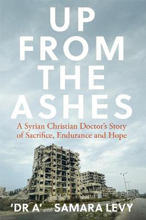 Up from the Ashes: A Syrian Christian Doctor's Story of Sacrifice, Endurance And Hope by Samara Levy
