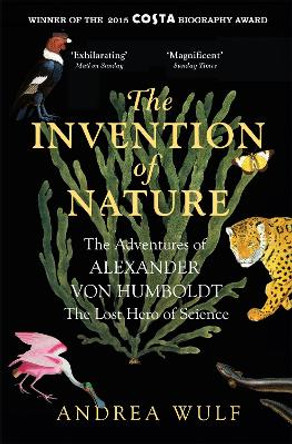 The Invention of Nature: The Adventures of Alexander von Humboldt, the Lost Hero of Science: Costa & Royal Society Prize Winner by Andrea Wulf