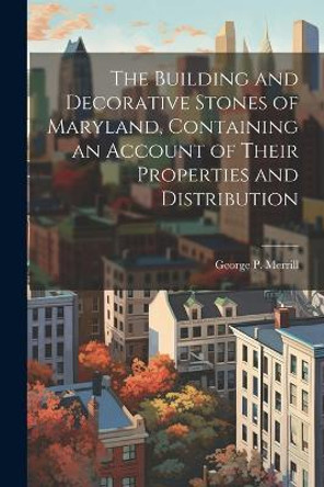 The Building and Decorative Stones of Maryland, Containing an Account of Their Properties and Distribution by George P 1854-1929 Merrill 9781021943095