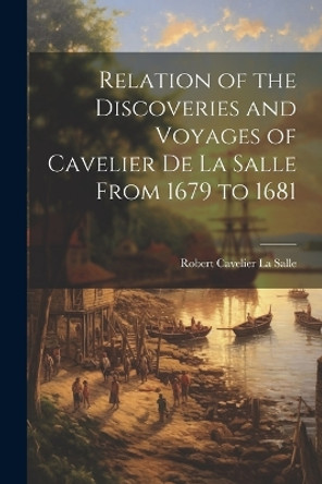 Relation of the Discoveries and Voyages of Cavelier de La Salle From 1679 to 1681 by Robert Cavelier La Salle 9781021969750