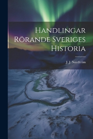 Handlingar Rörande Sveriges Historia by J J Nordtröm 9781021989642