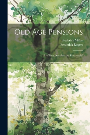 Old Age Pensions: Are They Desirable and Practicable? by Frederick Rogers 9781022049567