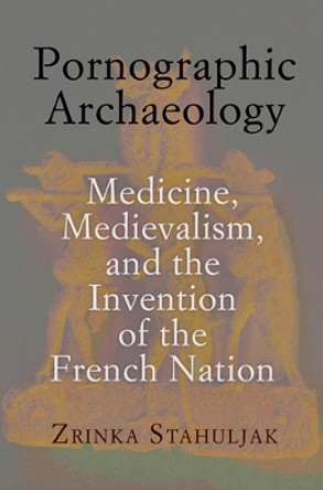 Pornographic Archaeology: Medicine, Medievalism, and the Invention of the French Nation by Zrinka Stahuljak 9780812244472