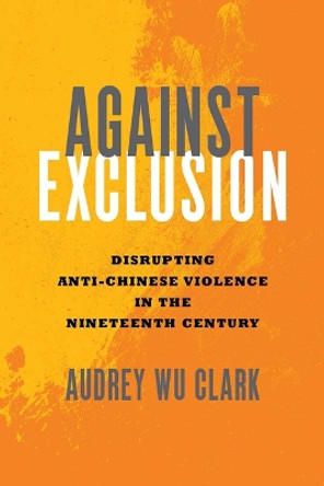 Against Exclusion: Disrupting Anti-Chinese Violence in the Nineteenth Century by Audrey Wu Clark 9780814215623