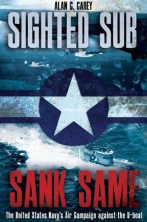 Sighted Sub, Sank Same: The United States Navy's Air Campaign Against the U-Boat by Alan Carey