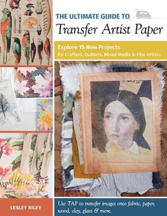 The Ultimate Guide to Transfer Artist Paper: Explore 15 New Projects for Crafters, Quilters, Mixed Media & Fine Artists by Lesley Riley