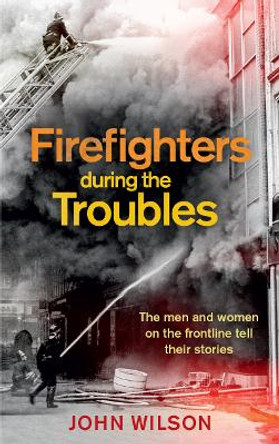 Firefighters during the Troubles: The Men and Women on the Frontline Tell Their Stories by John Wilson