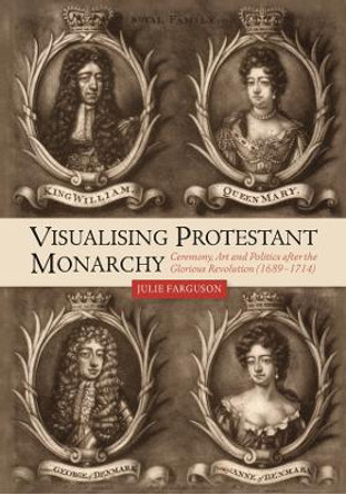 Visualising Protestant Monarchy - Ceremony, Art and Politics after the Glorious Revolution (1689-1714) by Julie Farguson