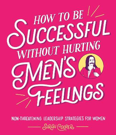 How to Be Successful Without Hurting Men's Feelings: Non-threatening Leadership Strategies for Women by Sarah Cooper