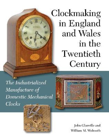 Clockmaking in England and Wales in the Twentieth Century: The Industrialized Manufacture of Domestic Mechanical Clocks by John Glanville