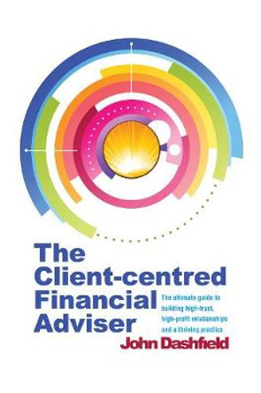 The Client-centred Financial Adviser: The ultimate guide to building high-trust, high-profit relationships and a thriving practice by John Dashfield