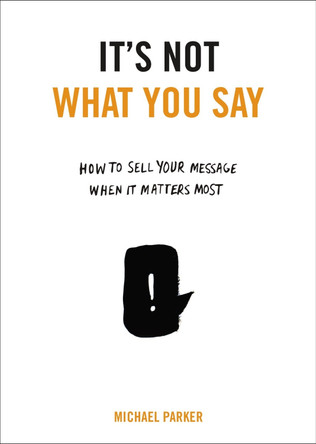 It's Not What You Say: How to Sell Your Message When It Matters Most by Michael Parker 9780399175435
