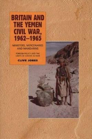 Britain and the Yemen Civil War, 1962-1965: Ministers, Mercenaries and Mandarins - Foreign Policy and the Limits of Covert Action by Clive Jones