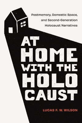 At Home with the Holocaust: Postmemory, Domestic Space, and Second-Generation Holocaust Narratives Lucas F. W. Wilson 9781978839816