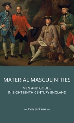 Material Masculinities: Men and Goods in Eighteenth-Century England Ben Jackson 9781526180605