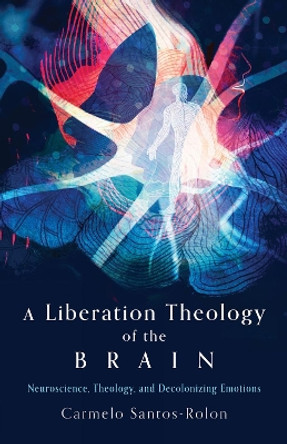 A Liberation Theology of the Brain: Neuroscience, Theology, and Decolonizing Emotions Carmelo Santos-Rolon 9781506496504