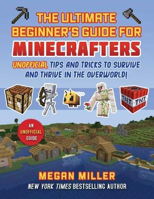 Ultimate Beginner's Guide for Minecrafters: Unofficial Tips and Tricks to Survive and Thrive in the Overworld! Megan Miller 9781510781214