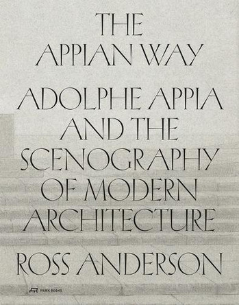 The Appian Way: Adolphe Appia and the Scenography of Modern Architecture Ross Anderson 9783038604051