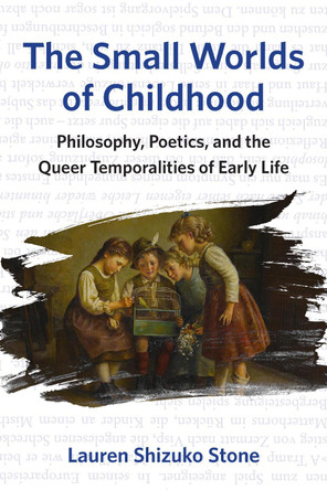 The Small Worlds of Childhood: Philosophy, Poetics, and the Queer Temporalities of Early Life Lauren Shizuko Stone 9781531510503