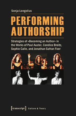 Performing Authorship: Strategies of &quot;becoming an Author&quot; in the Works of Paul Auster, Candice Breitz, Sophie Calle, and Jonathan Safran Foer by Sonja Longolius