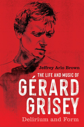 The Life and Music of Gérard Grisey: Delirium and Form Jeffrey Arlo Brown 9781648250842