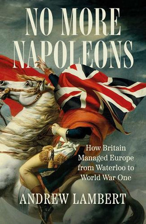 No More Napoleons: How Britain Managed Europe from Waterloo to World War One Andrew Lambert 9780300275551