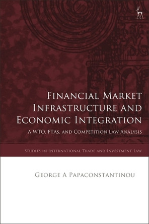 Financial Market Infrastructure and Economic Integration: A Wto, Ftas, and Competition Law Analysis George A Papaconstantinou 9781509966790